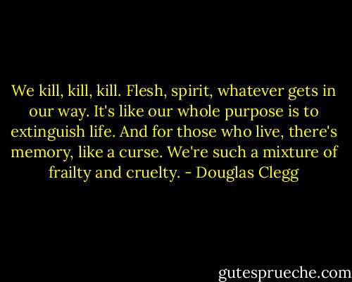 We kill, kill, kill. Flesh, spirit, whatever gets in our way. It's like our whole purpose is to extinguish life. And for those who live, there's memory, like a curse. We're such a mixture of frailty and cruelty. - Douglas Clegg