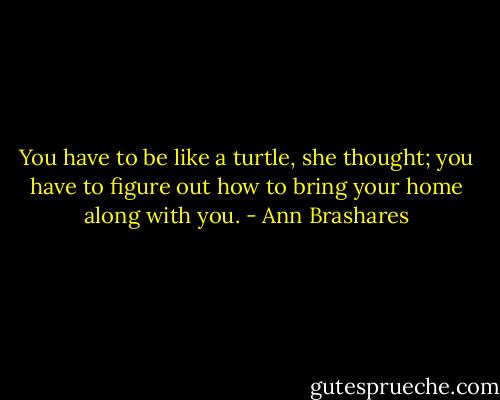You have to be like a turtle, she thought; you have to figure out how to bring your home along with you. - Ann Brashares