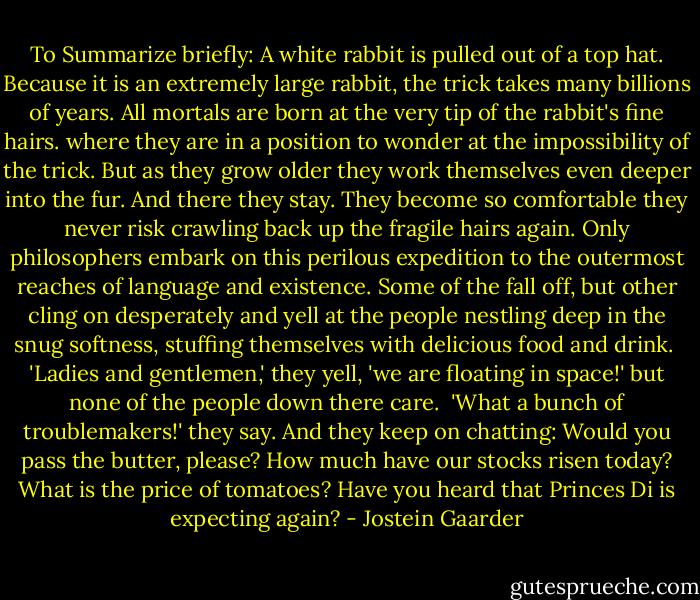 To Summarize briefly: A white rabbit is pulled out of a top hat. Because it is an extremely large rabbit, the trick takes many billions of years. All mortals are born at the very tip of the rabbit's fine hairs. where they are in a position to wonder at the impossibility of the trick. But as they grow older they work themselves even deeper into the fur. And there they stay. They become so comfortable they never risk crawling back up the fragile hairs again. Only philosophers embark on this perilous expedition to the outermost reaches of language and existence. Some of the fall off, but other cling on desperately and yell at the people nestling deep in the snug softness, stuffing themselves with delicious food and drink.<br /><br />'Ladies and gentlemen,' they yell, 'we are floating in space!' but none of the people down there care.<br /><br />'What a bunch of troublemakers!' they say. And they keep on chatting: Would you pass the butter, please? How much have our stocks risen today? What is the price of tomatoes? Have you heard that Princes Di is expecting again? - Jostein Gaarder