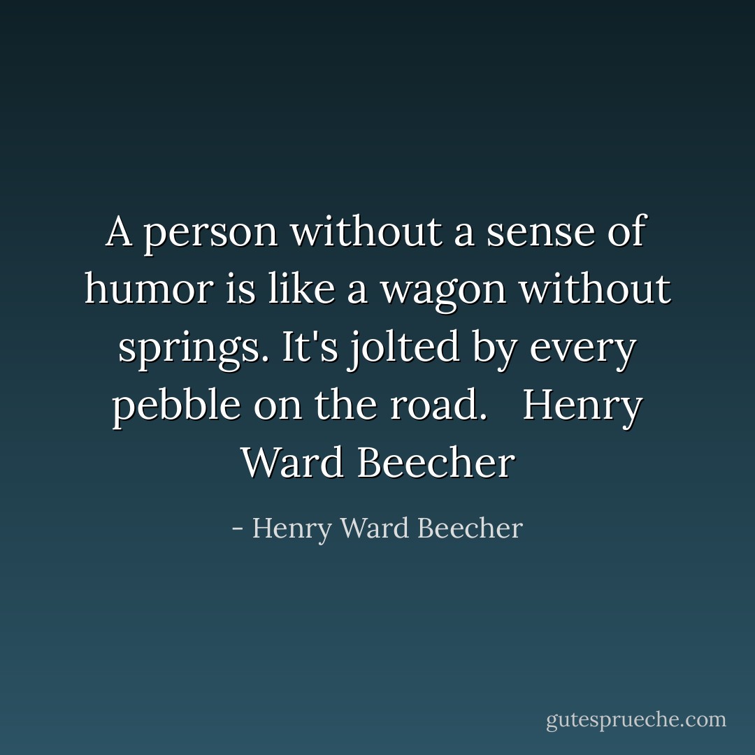 A person without a sense of humor is like a wagon without springs. It's jolted by every pebble on the road.<br /> <br />Henry Ward Beecher - Henry Ward Beecher