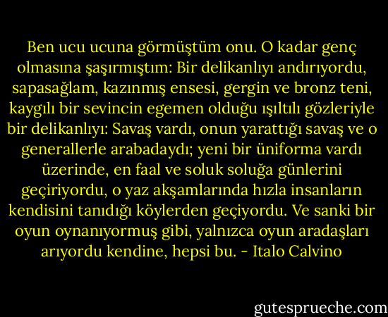 Ben ucu ucuna görmüştüm onu. O kadar genç olmasına şaşırmıştım: Bir delikanlıyı andırıyordu, sapasağlam, kazınmış ensesi, gergin ve bronz teni, kaygılı bir sevincin egemen olduğu ışıltılı gözleriyle bir delikanlıyı: Savaş vardı, onun yarattığı savaş ve o generallerle arabadaydı; yeni bir üniforma vardı üzerinde, en faal ve soluk soluğa günlerini geçiriyordu, o yaz akşamlarında hızla insanların kendisini tanıdığı köylerden geçiyordu. Ve sanki bir oyun oynanıyormuş gibi, yalnızca oyun aradaşları arıyordu kendine, hepsi bu. - Italo Calvino