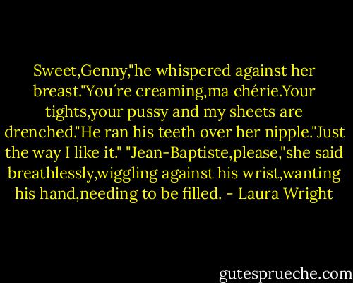 Sweet,Genny,"he whispered against her breast."You´re creaming,ma chérie.Your tights,your pussy and my sheets are drenched."He ran his teeth over her nipple."Just the way I like it."<br />"Jean-Baptiste,please,"she said breathlessly,wiggling against his wrist,wanting his hand,needing to be filled. - Laura Wright