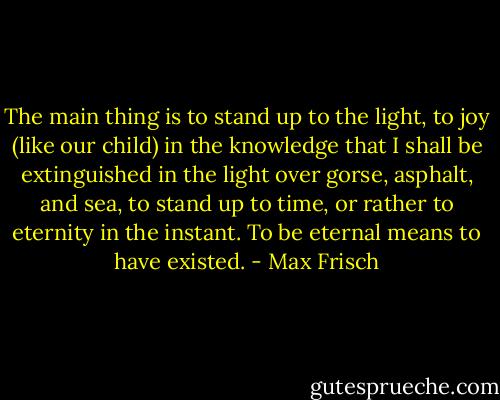 The main thing is to stand up to the light, to joy (like our child) in the knowledge that I shall be extinguished in the light over gorse, asphalt, and sea, to stand up to time, or rather to eternity in the instant. To be eternal means to have existed. - Max Frisch