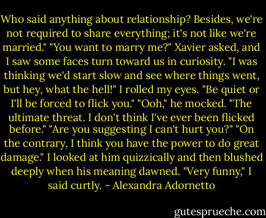 Who said anything about relationship? Besides, we're not required to share everything; it's not like we're married."<br />"You want to marry me?" Xavier asked, and I saw some faces turn toward us in curiosity. "I was thinking we'd start slow and see where things went, but hey, what the hell!"<br />I rolled my eyes. "Be quiet or I'll be forced to flick you."<br />"Ooh," he mocked. "The ultimate threat. I don't think I've ever been flicked before."<br />"Are you suggesting I can't hurt you?"<br />"On the contrary, I think you have the power to do great damage."<br />I looked at him quizzically and then blushed deeply when his meaning dawned.<br />"Very funny," I said curtly. - Alexandra Adornetto