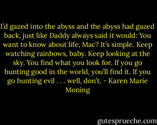 I’d gazed into the abyss and the abyss had gazed back, just like Daddy always said it would: You want to know about life, Mac? It’s simple. Keep watching rainbows, baby. Keep looking at the sky. You find what you look for. If you go hunting good in the world, you’ll find it. If you go hunting evil . . . well, don’t. - Karen Marie Moning