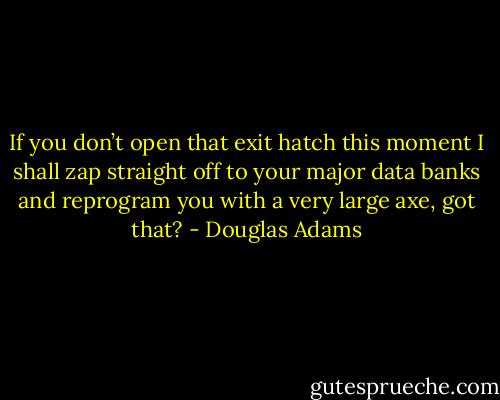If you don’t open that exit hatch this moment I shall zap straight off to your major data banks and reprogram you with a very large axe, got that? - Douglas Adams
