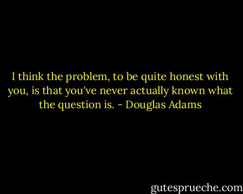 I think the problem, to be quite honest with you, is that you've never actually known what the question is. - Douglas Adams