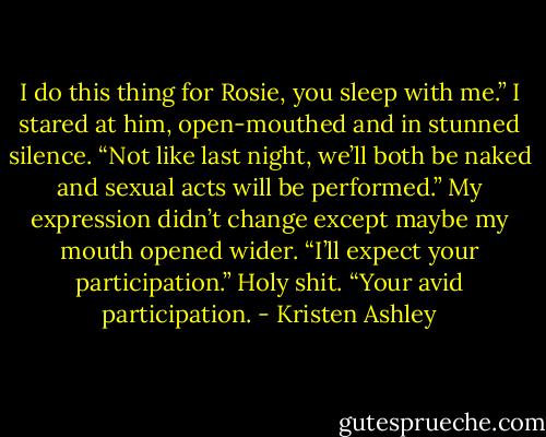 I do this thing for Rosie, you sleep with me.” I stared at him, open-mouthed and in stunned silence.<br />“Not like last night, we’ll both be naked and sexual acts will be performed.” My expression didn’t change except maybe my mouth opened wider.<br />“I’ll expect your participation.”<br />Holy shit.<br />“Your avid participation. - Kristen Ashley