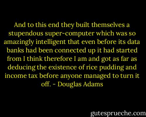 And to this end they built themselves a stupendous super-computer which was so amazingly intelligent that even before its data banks had been connected up it had started from I think therefore I am and got as far as deducing the existence of rice pudding and income tax before anyone managed to turn it off. - Douglas Adams