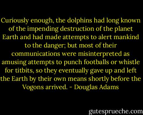 Curiously enough, the dolphins had long known of the impending destruction of the planet Earth and had made attempts to alert mankind to the danger; but most of their communications were misinterpreted as amusing attempts to punch footballs or whistle for titbits, so they eventually gave up and left the Earth by their own means shortly before the Vogons arrived. - Douglas Adams