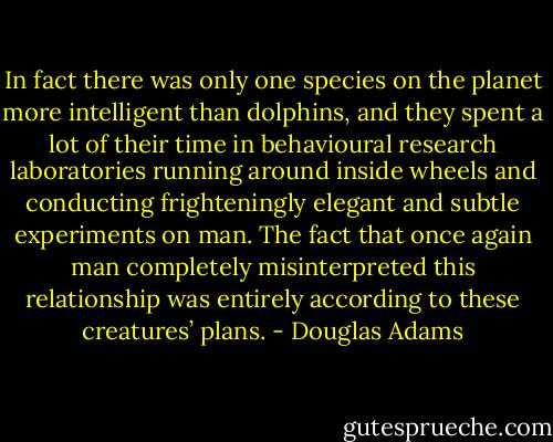 In fact there was only one species on the planet more intelligent than dolphins, and they spent a lot of their time in behavioural research laboratories running around inside wheels and conducting frighteningly elegant and subtle experiments on man. The fact that once again man completely misinterpreted this relationship was entirely according to these creatures’ plans. - Douglas Adams