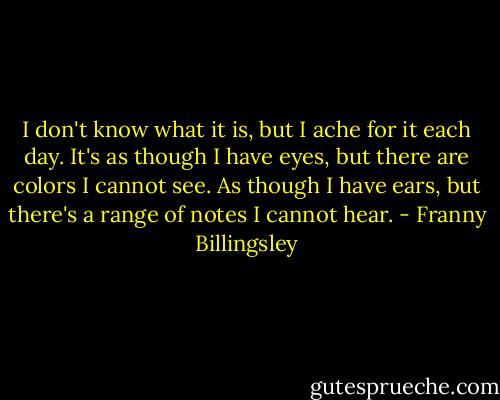 I don't know what it is, but I ache for it each day. It's as though I have eyes, but there are colors I cannot see. As though I have ears, but there's a range of notes I cannot hear. - Franny Billingsley