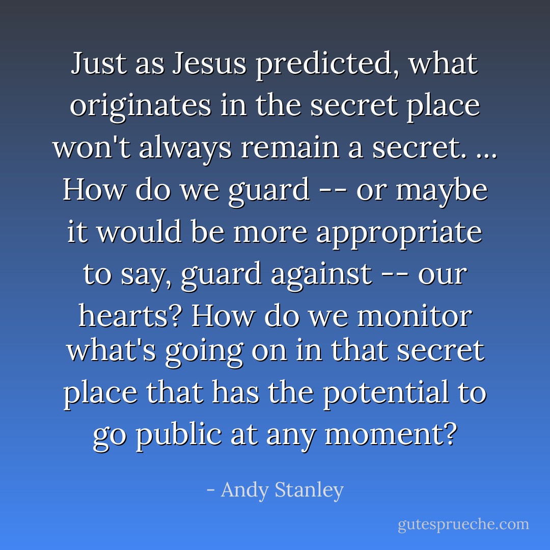Just as Jesus predicted, what originates in the secret place won't always remain a secret. ... How do we guard -- or maybe it would be more appropriate to say, guard against -- our hearts? How do we monitor what's going on in that secret place that has the potential to go public at any moment? - Andy Stanley