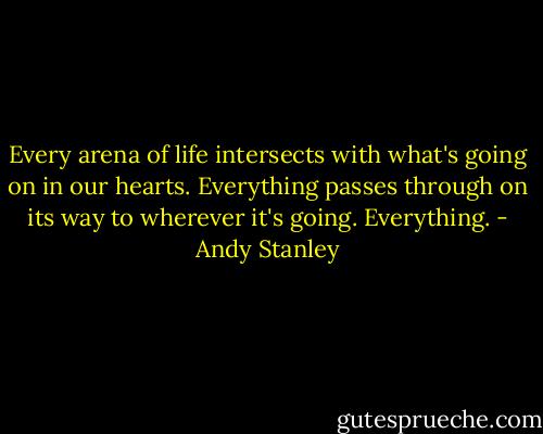 Every arena of life intersects with what's going on in our hearts. Everything passes through on its way to wherever it's going. Everything. - Andy Stanley