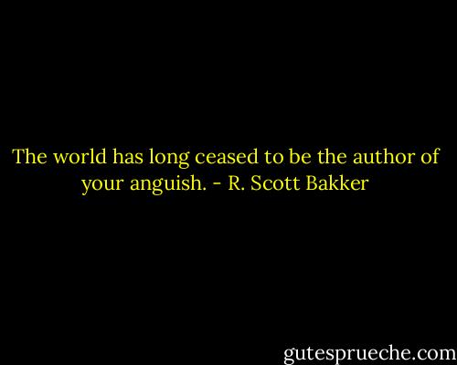 The world has long ceased to be the author of your anguish. - R. Scott Bakker