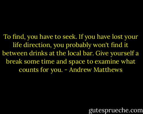 To find, you have to seek. If you have lost your life direction, you probably won't find it between drinks at the local bar. Give yourself a break some time and space to examine what counts for you. - Andrew Matthews