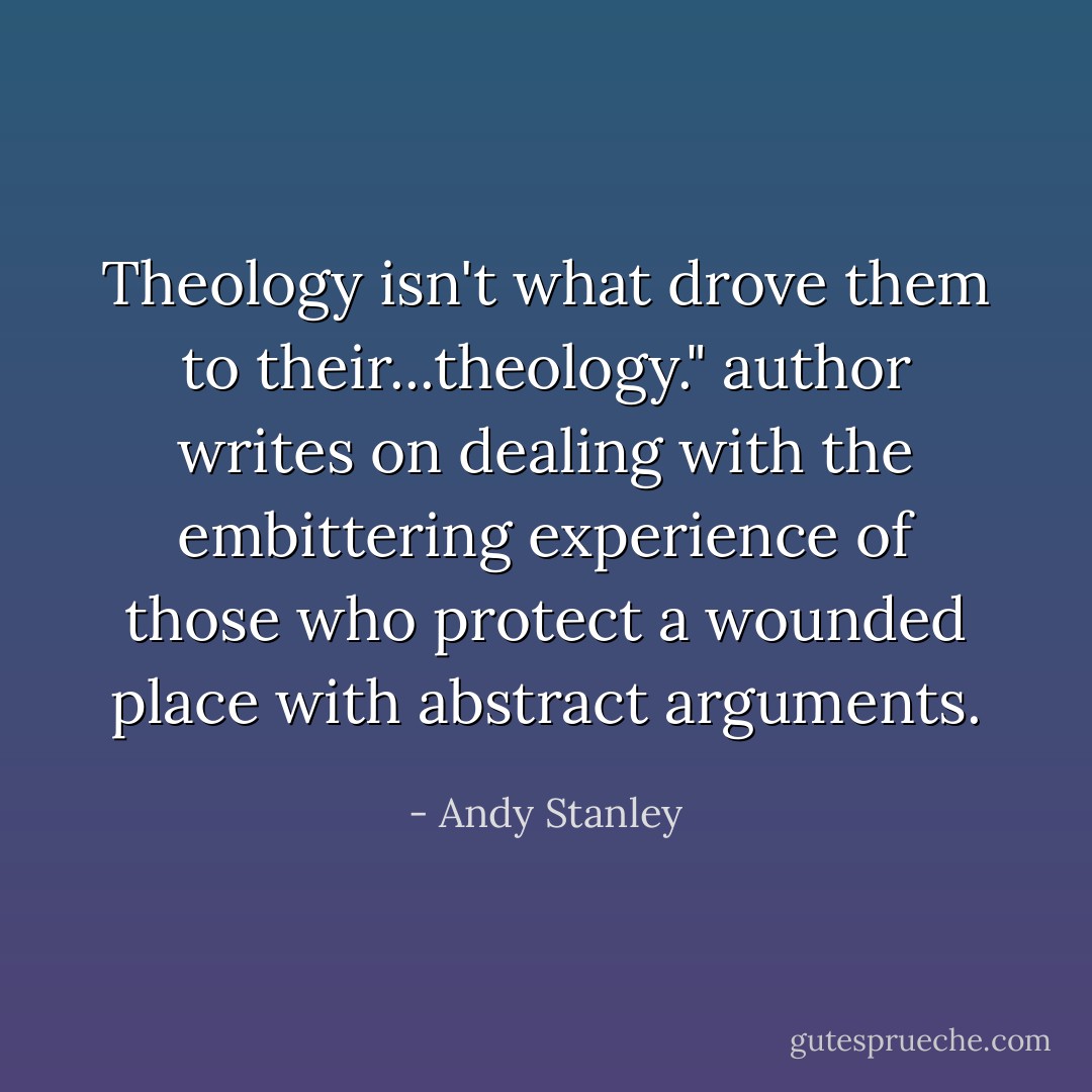 Theology isn't what drove them to their...theology." author writes on dealing with the embittering experience of those who protect a wounded place with abstract arguments. - Andy Stanley