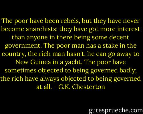 The poor have been rebels, but they have never become anarchists: they have got more interest than anyone in there being some decent government. The poor man has a stake in the country, the rich man hasn't; he can go away to New Guinea in a yacht. The poor have sometimes objected to being governed badly; the rich have always objected to being governed at all. - G.K. Chesterton