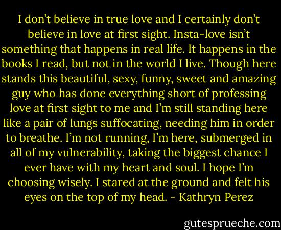 I don’t believe in true love and I certainly don’t believe in love at first sight. Insta-love isn’t something that happens in real life. It happens in the books I read, but not in the world I live. Though here stands this beautiful, sexy, funny, sweet and amazing guy who has done everything short of professing love at first sight to me and I’m still standing here like a pair of lungs suffocating, needing him in order to breathe. I’m not running, I’m here, submerged in all of my vulnerability, taking the biggest chance I ever have with my heart and soul. I hope I’m choosing wisely. I stared at the ground and felt his eyes on the top of my head. - Kathryn Perez
