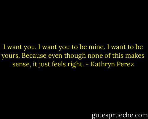 I want you. I want you to be mine. I want to be yours. Because even though none of this makes sense, it just feels right. - Kathryn Perez