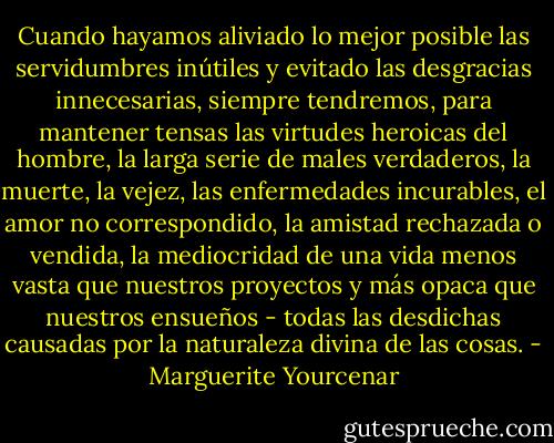 Cuando hayamos aliviado lo mejor posible las servidumbres inútiles y evitado las desgracias innecesarias, siempre tendremos, para mantener tensas las virtudes heroicas del hombre, la larga serie de males verdaderos, la muerte, la vejez, las enfermedades incurables, el amor no correspondido, la amistad rechazada o vendida, la mediocridad de una vida menos vasta que nuestros proyectos y más opaca que nuestros ensueños - todas las desdichas causadas por la naturaleza divina de las cosas. - Marguerite Yourcenar