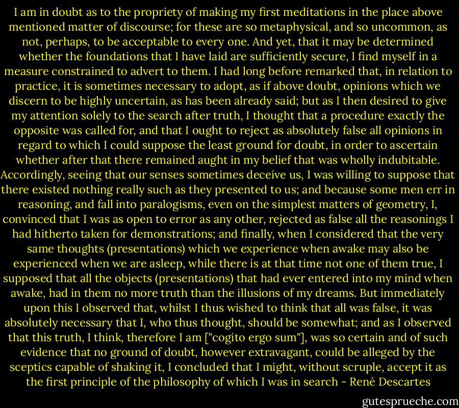 I am in doubt as to the propriety of making my first meditations in the place above mentioned matter of discourse; for these are so metaphysical, and so uncommon, as not, perhaps, to be acceptable to every one. And yet, that it may be determined whether the foundations that I have laid are sufficiently secure, I find myself in a measure constrained to advert to them. I had long before remarked that, in relation to practice, it is sometimes necessary to adopt, as if above doubt, opinions which we discern to be highly uncertain, as has been already said; but as I then desired to give my attention solely to the search after truth, I thought that a procedure exactly the opposite was called for, and that I ought to reject as absolutely false all opinions in regard to which I could suppose the least ground for doubt, in order to ascertain whether after that there remained aught in my belief that was wholly indubitable. Accordingly, seeing that our senses sometimes deceive us, I was willing to suppose that there existed nothing really such as they presented to us; and because some men err in reasoning, and fall into paralogisms, even on the simplest matters of geometry, I, convinced that I was as open to error as any other, rejected as false all the reasonings I had hitherto taken for demonstrations; and finally, when I considered that the very same thoughts (presentations) which we experience when awake may also be experienced when we are asleep, while there is at that time not one of them true, I supposed that all the objects (presentations) that had ever entered into my mind when awake, had in them no more truth than the illusions of my dreams. But immediately upon this I observed that, whilst I thus wished to think that all was false, it was absolutely necessary that I, who thus thought, should be somewhat; and as I observed that this truth, I think, therefore I am ["cogito ergo sum"], was so certain and of such evidence that no ground of doubt, however extravagant, could be alleged by the sceptics capable of shaking it, I concluded that I might, without scruple, accept it as the first principle of the philosophy of which I was in search - René Descartes