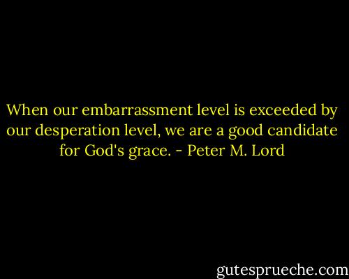 When our embarrassment level is exceeded by our desperation level, we are a good candidate for God's grace. - Peter M. Lord