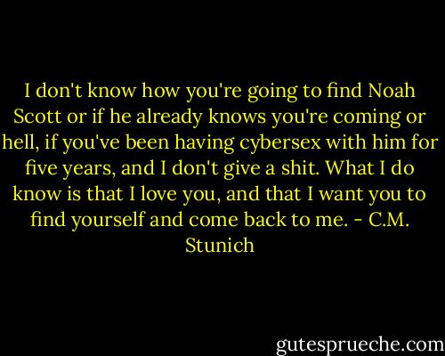I don't know how you're going to find Noah Scott or if he already knows you're coming or hell, if you've been having cybersex with him for five years, and I don't give a shit. What I do know is that I love you, and that I want you to find yourself and come back to me. - C.M. Stunich