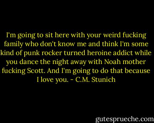 I'm going to sit here with your weird fucking family who don't know me and think I'm some kind of punk rocker turned heroine addict while you dance the night away with Noah mother fucking Scott. And I'm going to do that because I love you. - C.M. Stunich