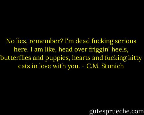 No lies, remember? I'm dead fucking serious here. I am like, head over friggin' heels, butterflies and puppies, hearts and fucking kitty cats in love with you. - C.M. Stunich