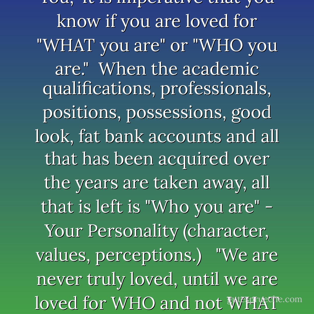 When someone says "I Love You," it is imperative that you know if you are loved for "WHAT you are" or "WHO you are." <br />When the academic qualifications, professionals, positions, possessions, good look, fat bank accounts and all that has been acquired over the years are taken away, all that is left is "Who you are" - Your Personality (character, values, perceptions.)<br /> <br />"We are never truly loved, until we are loved for WHO and not WHAT we are - Olaotan Fawehinmi