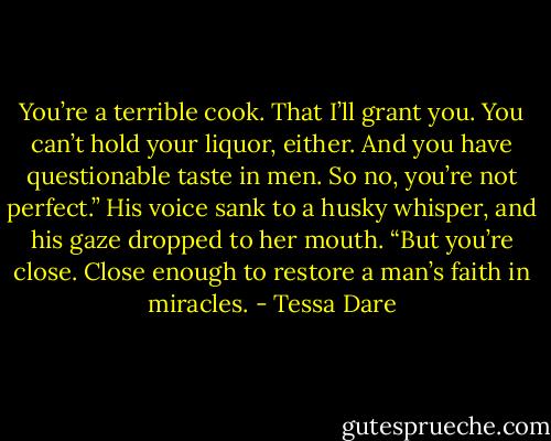 You’re a terrible cook. That I’ll grant you. You can’t hold your liquor, either. And you have questionable taste in men. So no, you’re not perfect.” His voice sank to a husky whisper, and his gaze dropped to her mouth. “But you’re close. Close enough to restore a man’s faith in miracles. - Tessa Dare