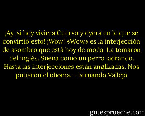¡Ay, si hoy viviera Cuervo y oyera en lo que se convirtió esto! ¡Wow! «Wow» es la interjección de asombro que está hoy de moda. La tomaron del inglés. Suena como un perro ladrando. Hasta las interjecciones están anglizadas. Nos putiaron el idioma. - Fernando Vallejo
