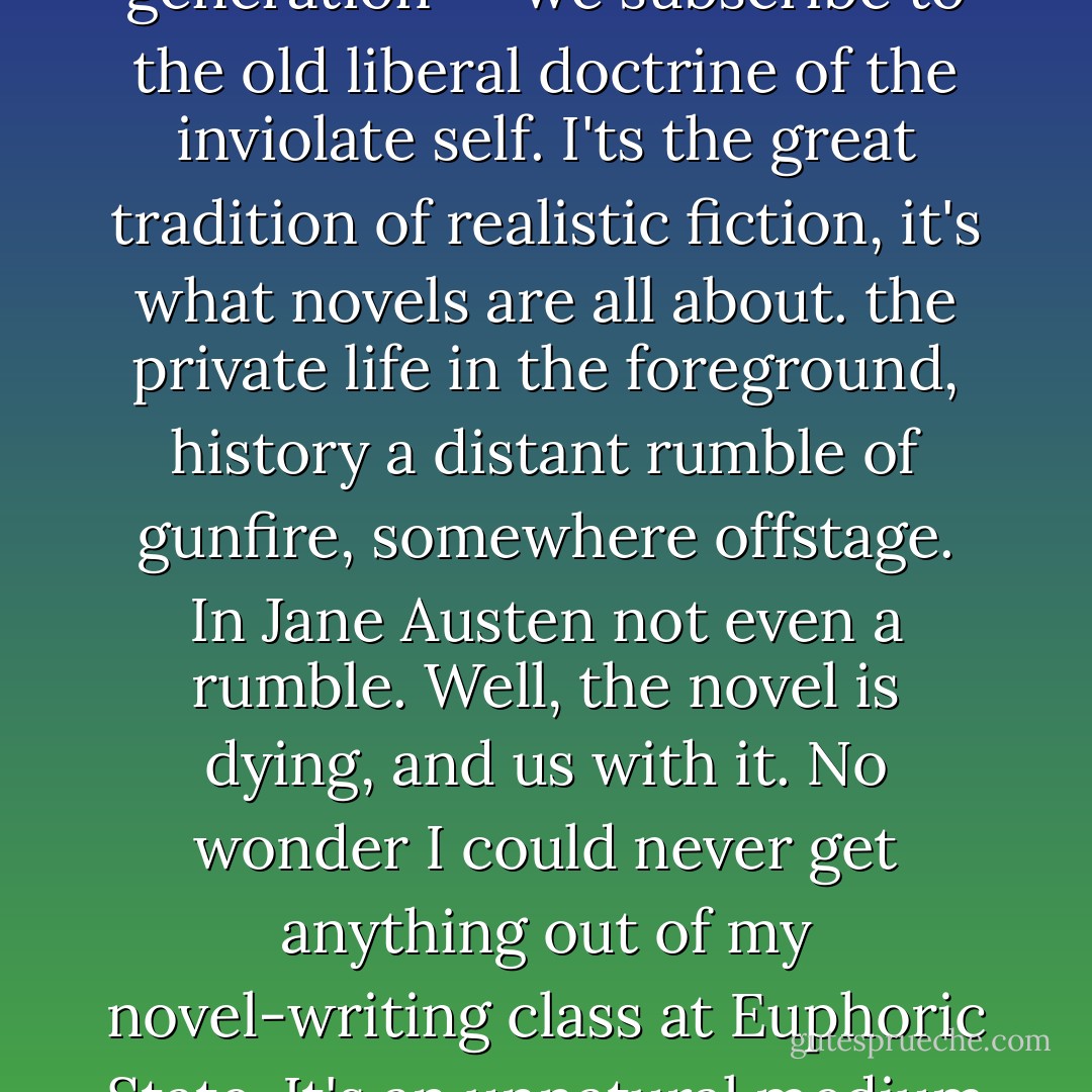 All I'm saying is that there is a generation gap, and I think it revolves around this public/private thing. Our generation -- we subscribe to the old liberal doctrine of the inviolate self. I'ts the great tradition of realistic fiction, it's what novels are all about. the private life in the foreground, history a distant rumble of gunfire, somewhere offstage. In Jane Austen not even a rumble. Well, the novel is dying, and us with it. No wonder I could never get anything out of my novel-writing class at Euphoric State. It's an unnatural medium for their experience. Those kids...are living a film, not a novel. - David Lodge