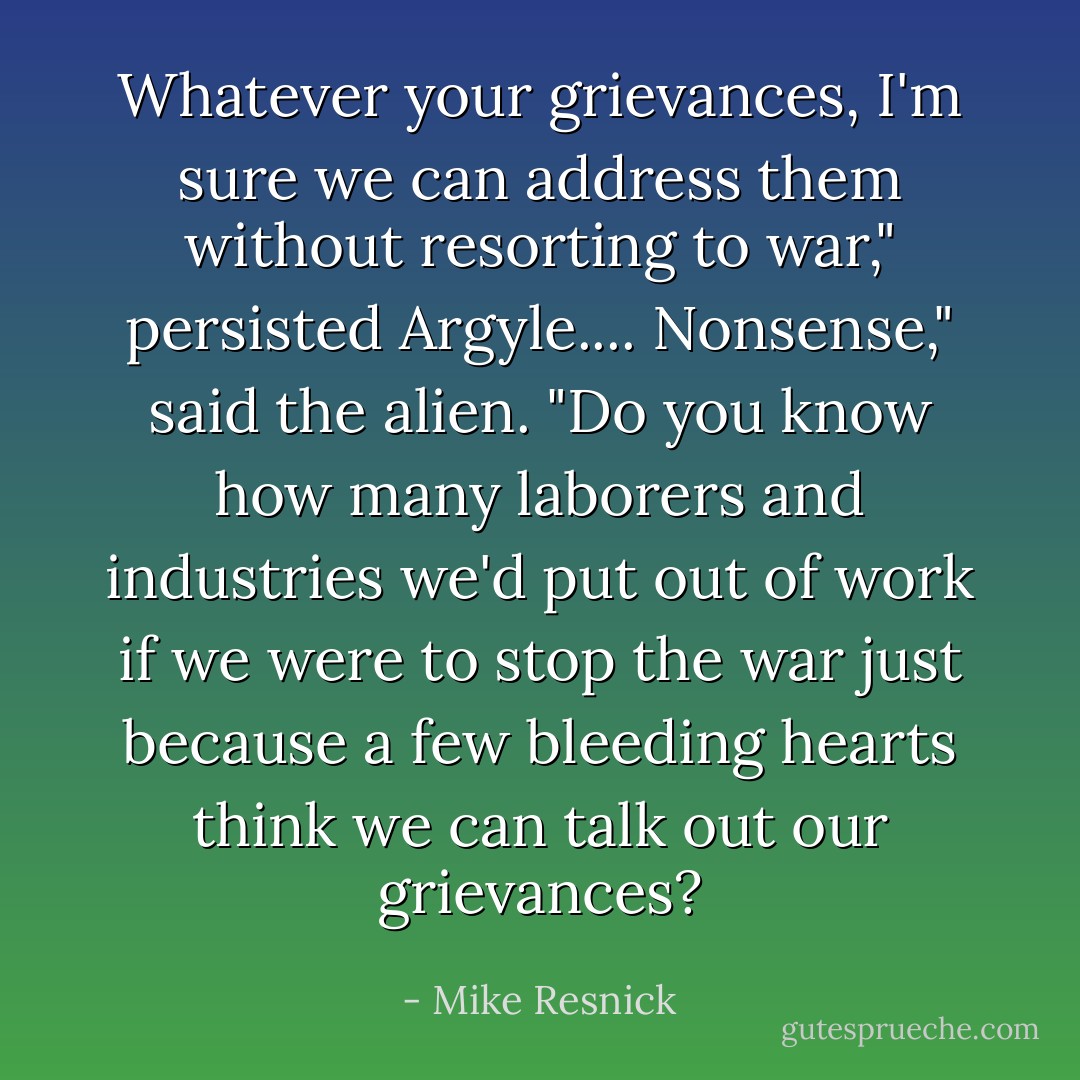Whatever your grievances, I'm sure we can address them without resorting to war," persisted Argyle....<br />Nonsense," said the alien. "Do you know how many laborers and industries we'd put out of work if we were to stop the war just because a few bleeding hearts think we can talk out our grievances? - Mike Resnick