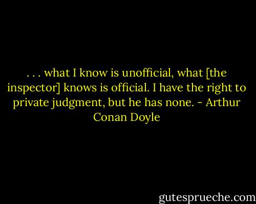 . . . what I know is unofficial, what [the inspector] knows is official. I have the right to private judgment, but he has none. - Arthur Conan Doyle