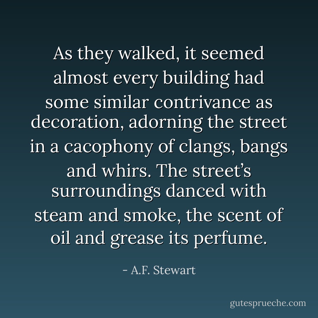 As they walked, it seemed almost every building had some similar contrivance as decoration, adorning the street in a cacophony of clangs, bangs and whirs. The street’s surroundings danced with steam and smoke, the scent of oil and grease its perfume. - A.F. Stewart