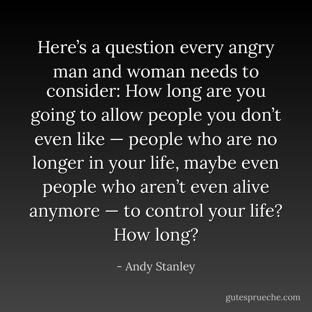 Here’s a question every angry man and woman needs to consider: How long are you going to allow people you don’t even like — people who are no longer in your life, maybe even people who aren’t even alive anymore — to control your life? How long? - Andy Stanley