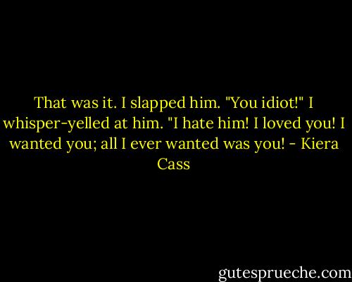 That was it. I slapped him. "You idiot!" I whisper-yelled at him. "I hate him! I loved you! I wanted you; all I ever wanted was you! - Kiera Cass