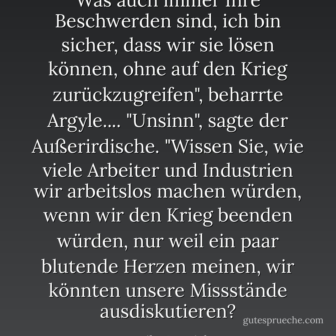 Was auch immer Ihre Beschwerden sind, ich bin sicher, dass wir sie lösen können, ohne auf den Krieg zurückzugreifen", beharrte Argyle....<br />"Unsinn", sagte der Außerirdische. "Wissen Sie, wie viele Arbeiter und Industrien wir arbeitslos machen würden, wenn wir den Krieg beenden würden, nur weil ein paar blutende Herzen meinen, wir könnten unsere Missstände ausdiskutieren? - Mike Resnick<