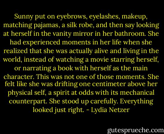 Sunny put on eyebrows, eyelashes, makeup, matching pajamas, a silk robe, and then say looking at herself in the vanity mirror in her bathroom. She had experienced moments in her life when she realized that she was actually alive and living in the world, instead of watching a movie starring herself, or narrating a book with herself as the main character. This was not one of those moments. She felt like she was drifting one centimeter above her physical self, a spirit at odds with its mechanical counterpart. She stood up carefully. Everything looked just right. - Lydia Netzer