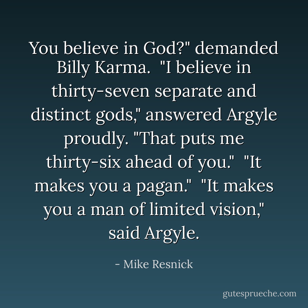 You believe in God?" demanded Billy Karma.<br /><br />"I believe in thirty-seven separate and distinct gods," answered Argyle proudly. "That puts me thirty-six ahead of you."<br /><br />"It makes you a pagan."<br /><br />"It makes you a man of limited vision," said Argyle. - Mike Resnick