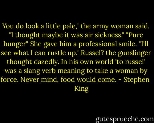 You do look a little pale," the army woman said. "I thought maybe it was air sickness."<br />"Pure hunger"<br />She gave him a professional smile. "I'll see what I can rustle up."<br />Russel? the gunslinger thought dazedly. In his own world 'to russel' was a slang verb meaning to take a woman by force. Never mind, food would come. - Stephen        King