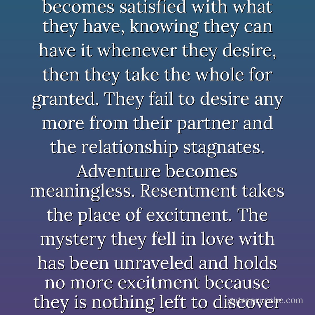 When a party in a relationship becomes satisfied with what they have, knowing they can have it whenever they desire, then they take the whole for granted. They fail to desire any more from their partner and the relationship stagnates. Adventure becomes meaningless. Resentment takes the place of excitment. The mystery they fell in love with has been unraveled and holds no more excitment because they is nothing left to discover - August Clearwing