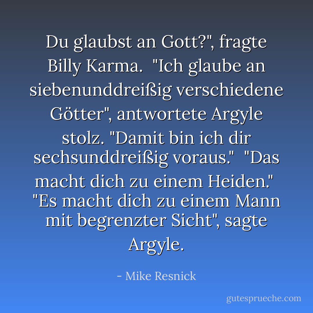 Du glaubst an Gott?", fragte Billy Karma.<br /><br />"Ich glaube an siebenunddreißig verschiedene Götter", antwortete Argyle stolz. "Damit bin ich dir sechsunddreißig voraus."<br /><br />"Das macht dich zu einem Heiden."<br /><br />"Es macht dich zu einem Mann mit begrenzter Sicht", sagte Argyle. - Mike Resnick<