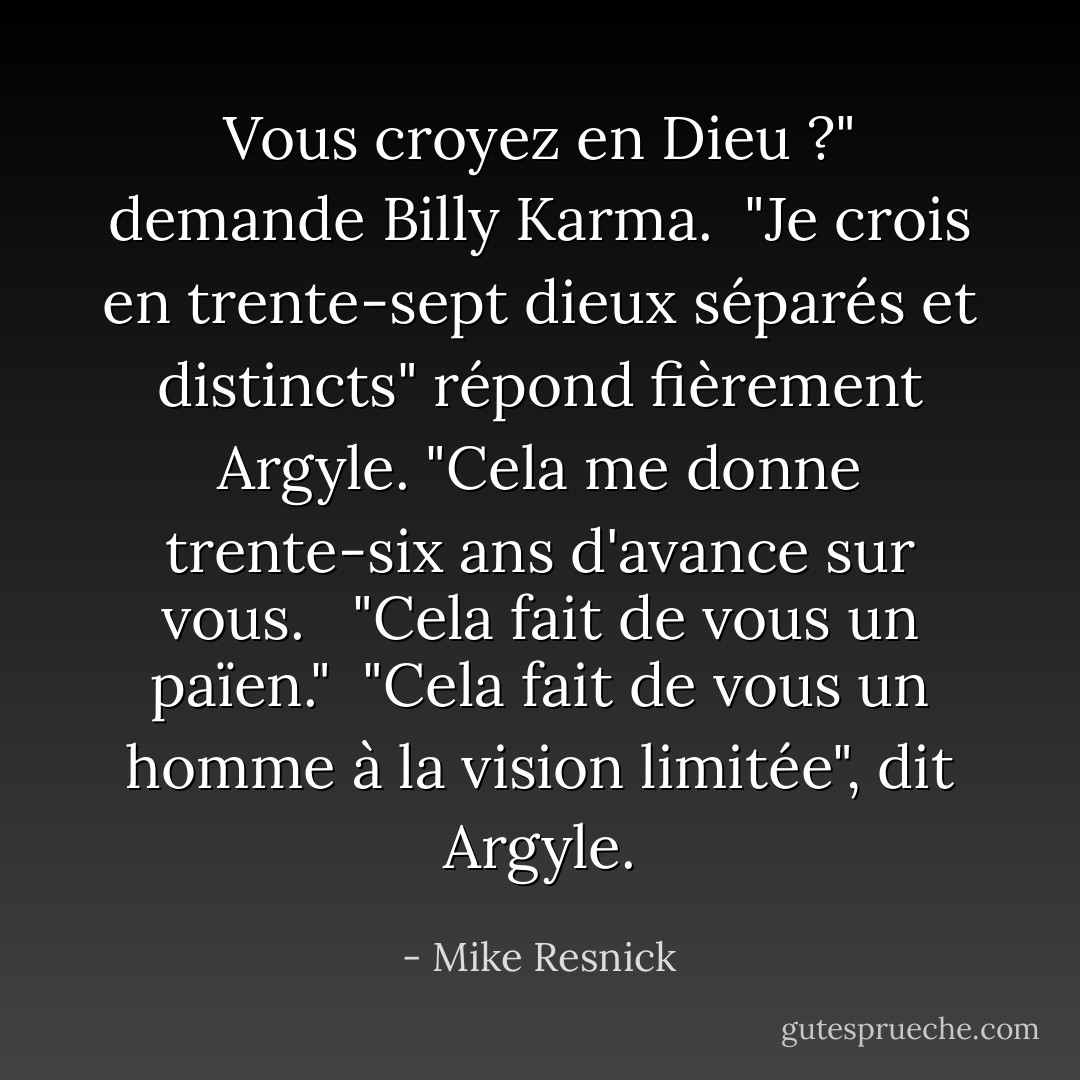 Vous croyez en Dieu ?" demande Billy Karma.<br /><br />"Je crois en trente-sept dieux séparés et distincts" répond fièrement Argyle. "Cela me donne trente-six ans d'avance sur vous. <br /><br />"Cela fait de vous un païen."<br /><br />"Cela fait de vous un homme à la vision limitée", dit Argyle. - Mike Resnick
