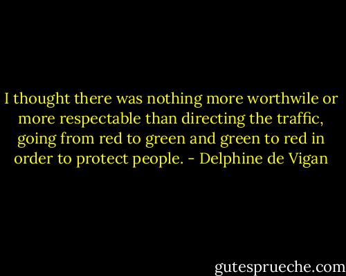 I thought there was nothing more worthwile or more respectable than directing the traffic, going from red to green and green to red in order to protect people. - Delphine de Vigan
