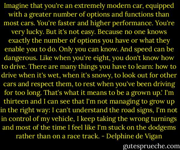 Imagine that you're an extremely modern car, equipped with a greater number of options and functions than most cars. You're faster and higher performance. You're very lucky. But it's not easy. Because no one knows exactly the number of options you have or what they enable you to do. Only you can know. And speed can be dangerous. Like when you're eight, you don't know how to drive. There are many things you have to learn: how to drive when it's wet, when it's snowy, to look out for other cars and respect them, to rest when you've been driving for too long. That's what it means to be a grown up.' I'm thirteen and I can see that I'm not managing to grow up in the right way: I can't understand the road signs, I'm not in control of my vehicle, I keep taking the wrong turnings and most of the time I feel like I'm stuck on the dodgems rather than on a race track. - Delphine de Vigan