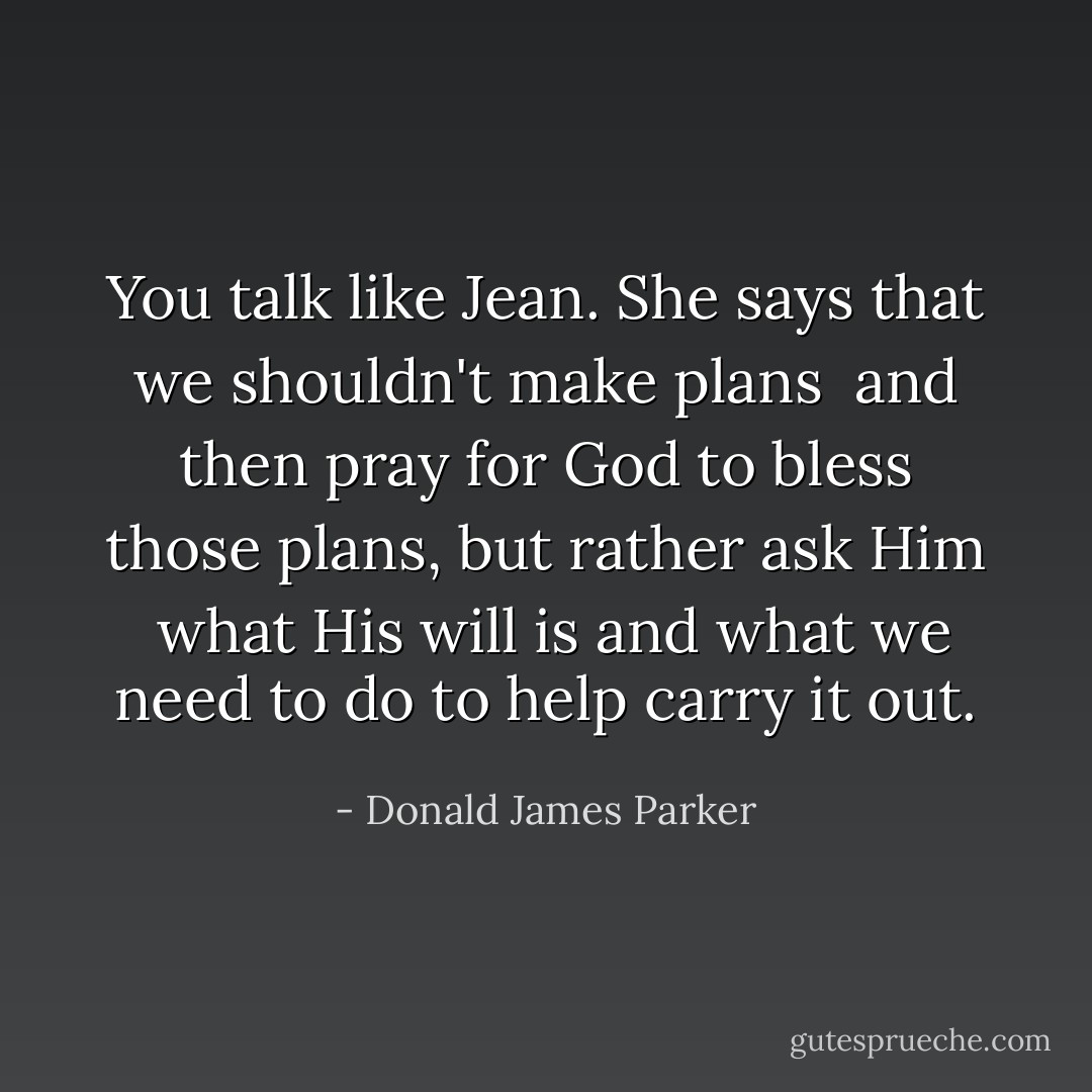 You talk like Jean. She says that we shouldn't make plans <br />and then pray for God to bless those plans, but rather ask Him <br />what His will is and what we need to do to help carry it out. - Donald James Parker