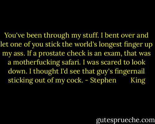 You've been through my stuff. I bent over and let one of you stick the world's longest finger up my ass. If a prostate check is an exam, that was a motherfucking safari. I was scared to look down. I thought I'd see that guy's fingernail sticking out of my cock. - Stephen        King